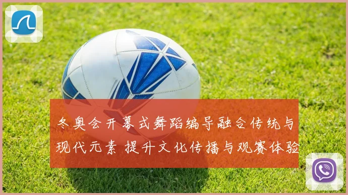 冬奥会开幕式舞蹈编导融合传统与现代元素 提升文化传播与观赛体验