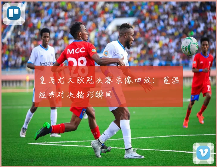 皇马尤文欧冠决赛录像回放：重温经典对决精彩瞬间
