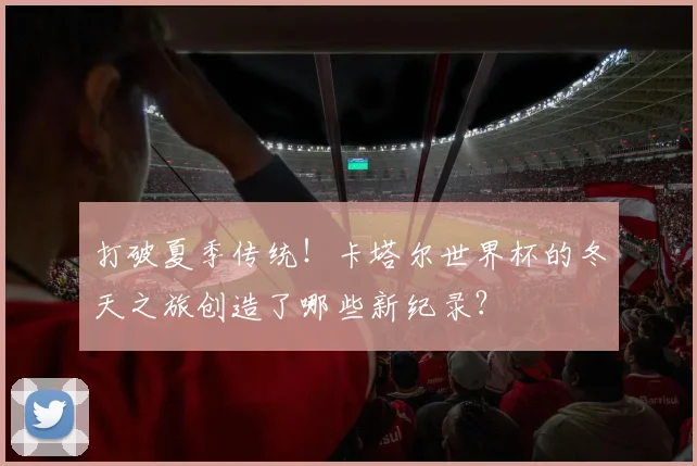 打破夏季传统！卡塔尔世界杯的冬天之旅创造了哪些新纪录？