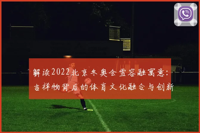 解读2022北京冬奥会雪容融寓意：吉祥物背后的体育文化融合与创新表达。