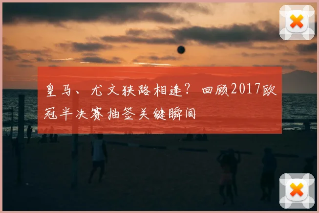 皇马、尤文狭路相逢？回顾2017欧冠半决赛抽签关键瞬间