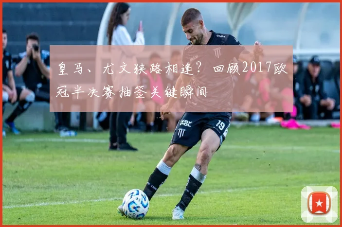 皇马、尤文狭路相逢？回顾2017欧冠半决赛抽签关键瞬间